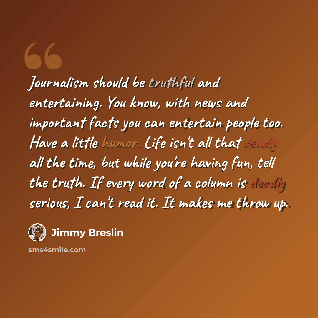 “Journalism should be truthful and entertaining. You know, with news and important facts you can entertain people too. Have a little humor. Life isn't all that deadly all the time, but while you're having fun, tell the truth. If every word of a column is deadly serious, I can't read it. It makes me…” quote by Jimmy Breslin