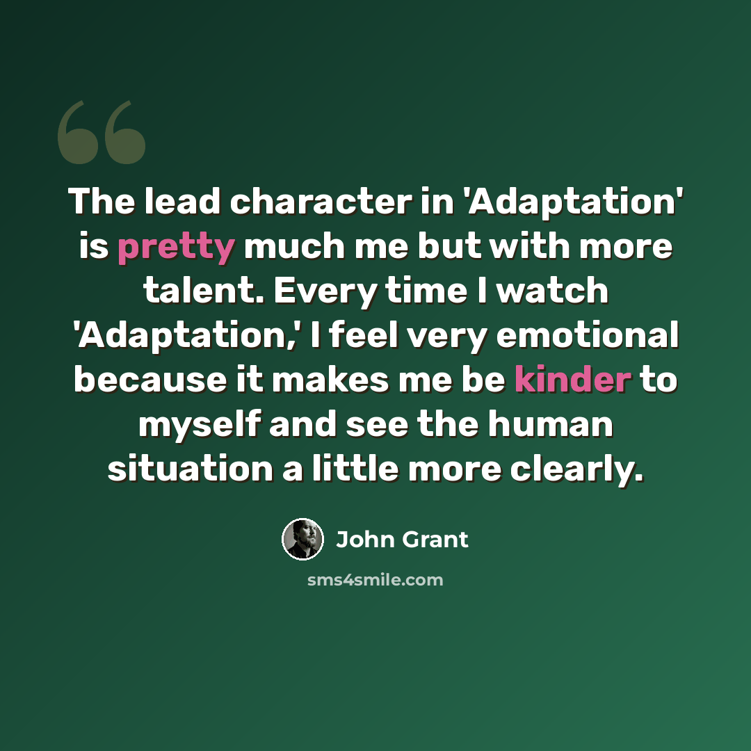 “The lead character in 'Adaptation' is pretty much me but with more talent. Every time I watch 'Adaptation,' I feel very emotional because it makes me be kinder to myself and see the human situation a little more clearly.” quote by John Grant