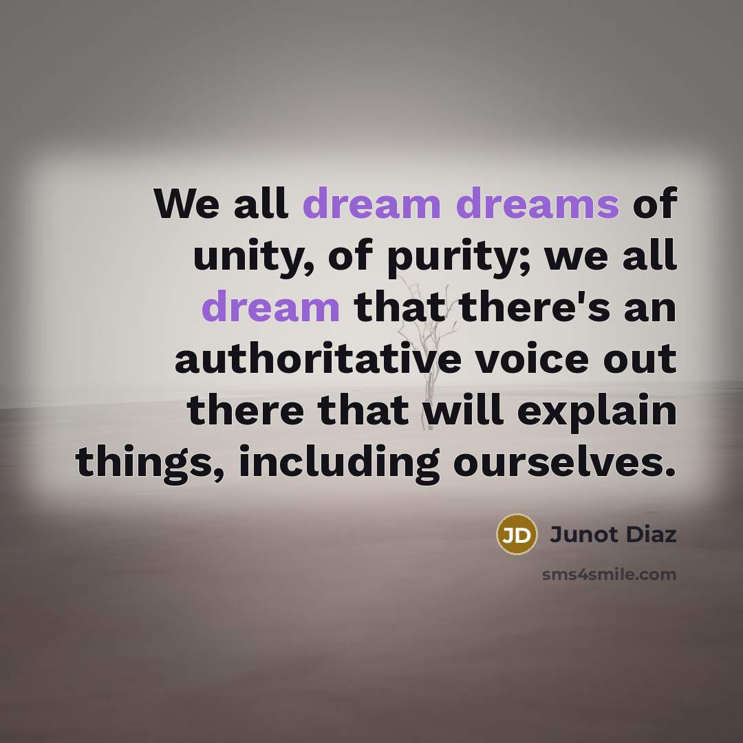 “We all dream dreams of unity, of purity; we all dream that there's an authoritative voice out there that will explain things, including ourselves.” quote by Junot Diaz