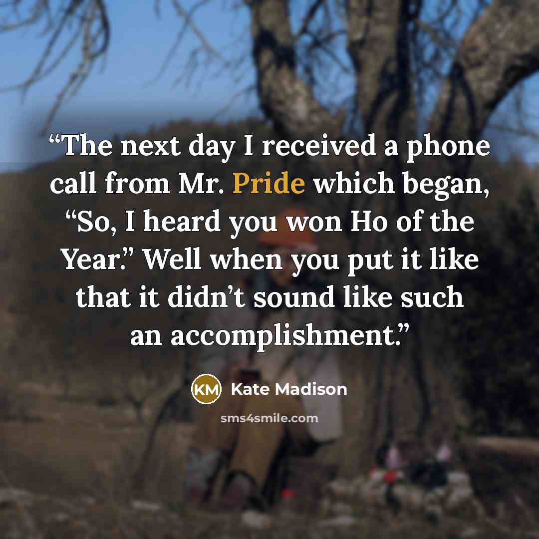“The next day I received a phone call from Mr. Pride which began, “So, I heard you won Ho of the Year.” Well when you put it like that it didn’t sound like such an accomplishment.” quote by Kate Madison
