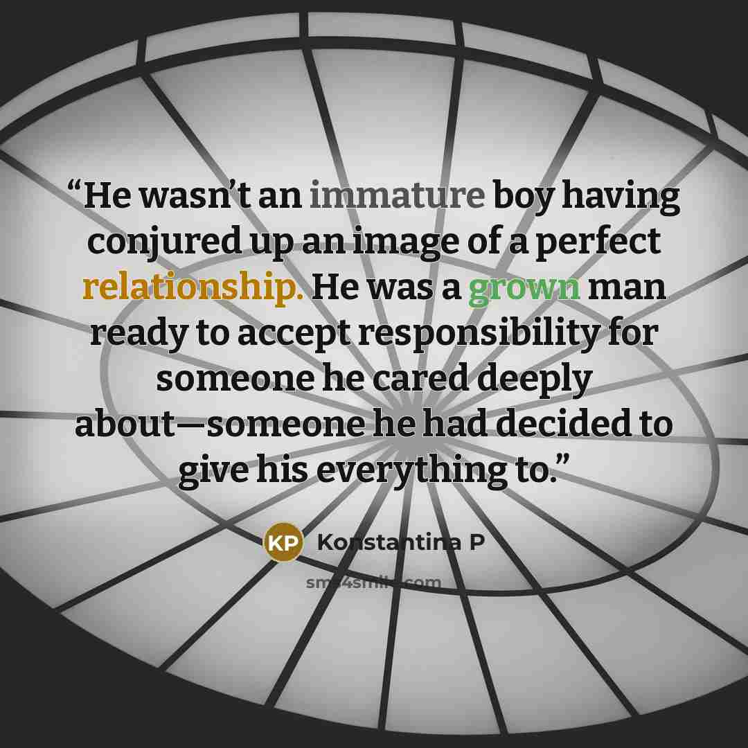 “He wasn’t an immature boy having conjured up an image of a perfect relationship. He was a grown man ready to accept responsibility for someone he cared deeply about—someone he had decided to give his everything to.” quote by Konstantina P