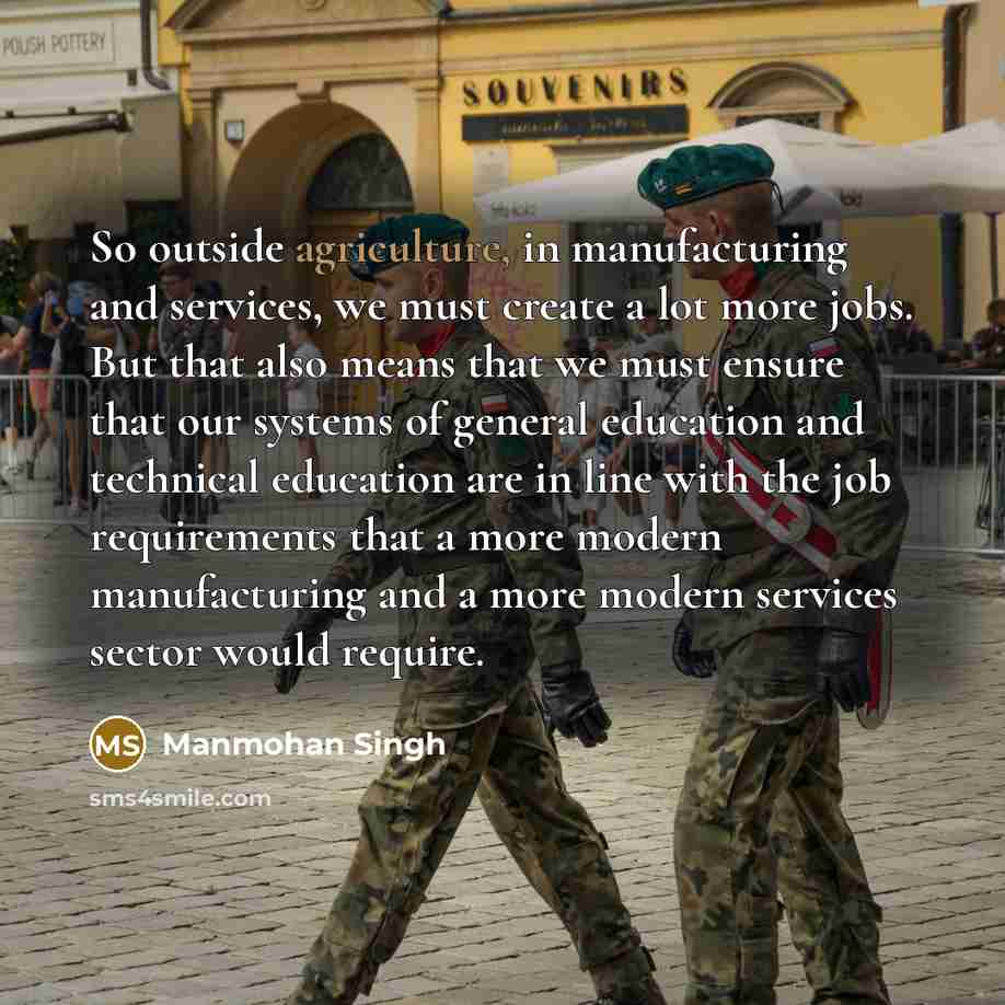 “So outside agriculture, in manufacturing and services, we must create a lot more jobs. But that also means that we must ensure that our systems of general education and technical education are in line with the job requirements that a more modern manufacturing and a more modern services sector…” quote by Manmohan Singh
