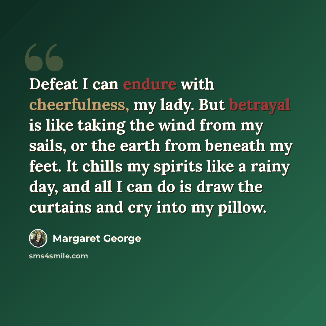 “Defeat I can endure with cheerfulness, my lady. But betrayal is like taking the wind from my sails, or the earth from beneath my feet. It chills my spirits like a rainy day, and all I can do is draw the curtains and cry into my pillow.” quote by Margaret George