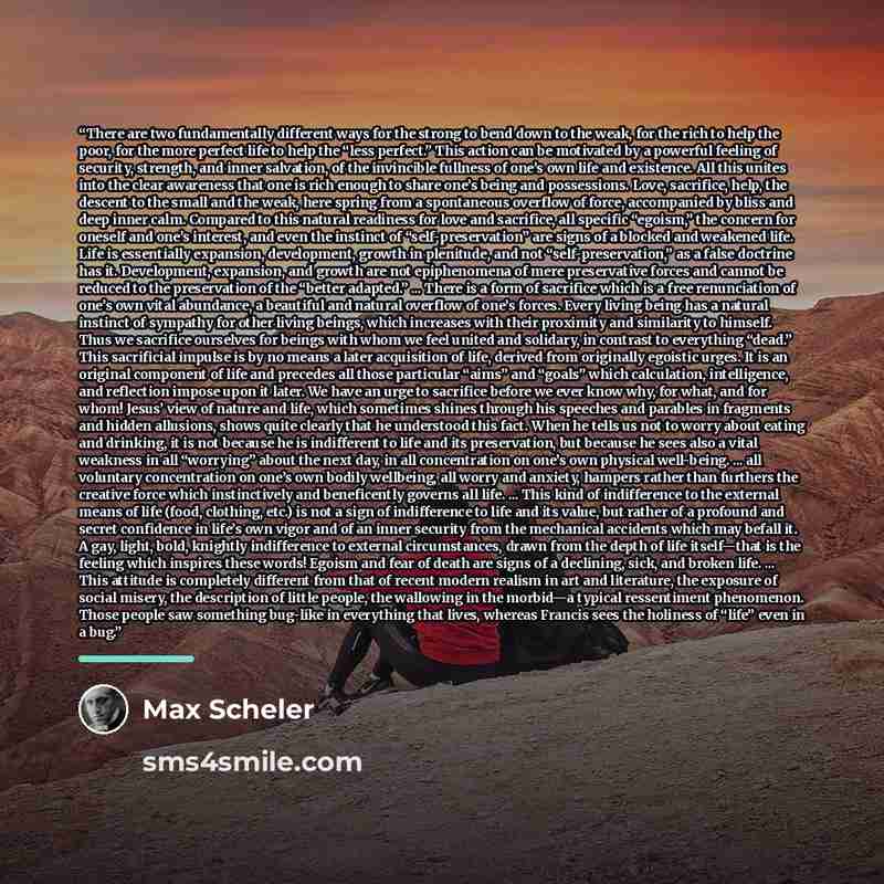 “There are two fundamentally different ways for the strong to bend down to the weak, for the rich to help the poor, for the more perfect life to help the “less perfect.” This action can be motivated by a powerful feeling of security, strength, and inner salvation, of the invincible fullness of…” quote by Max Scheler