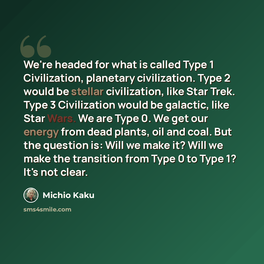 “We're headed for what is called Type 1 Civilization, planetary civilization. Type 2 would be stellar civilization, like Star Trek. Type 3 Civilization would be galactic, like Star Wars. We are Type 0. We get our energy from dead plants, oil and coal. But the question is: Will we make it? Will we…” quote by Michio Kaku