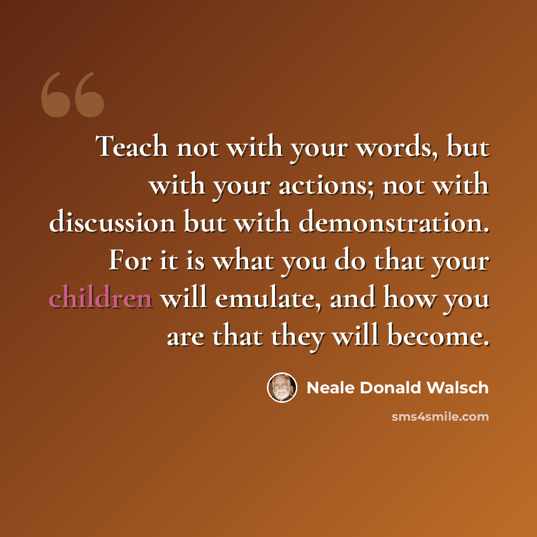 “Teach not with your words, but with your actions; not with discussion but with demonstration. For it is what you do that your children will emulate, and how you are that they will become.” quote by Neale Donald Walsch