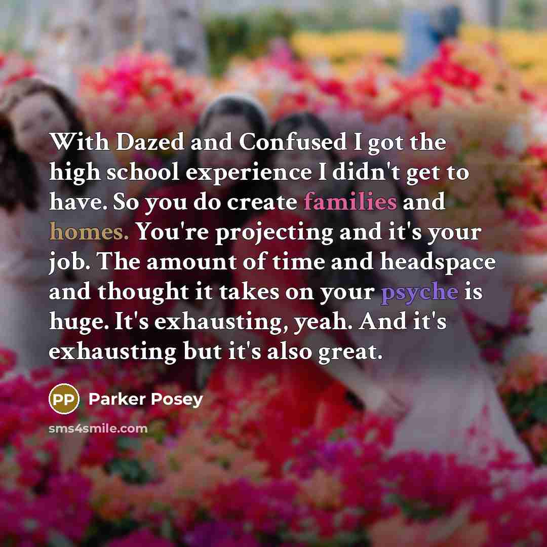 “With Dazed and Confused I got the high school experience I didn't get to have. So you do create families and homes. You're projecting and it's your job. The amount of time and headspace and thought it takes on your psyche is huge. It's exhausting, yeah. And it's exhausting but it's also great.” quote by Parker Posey