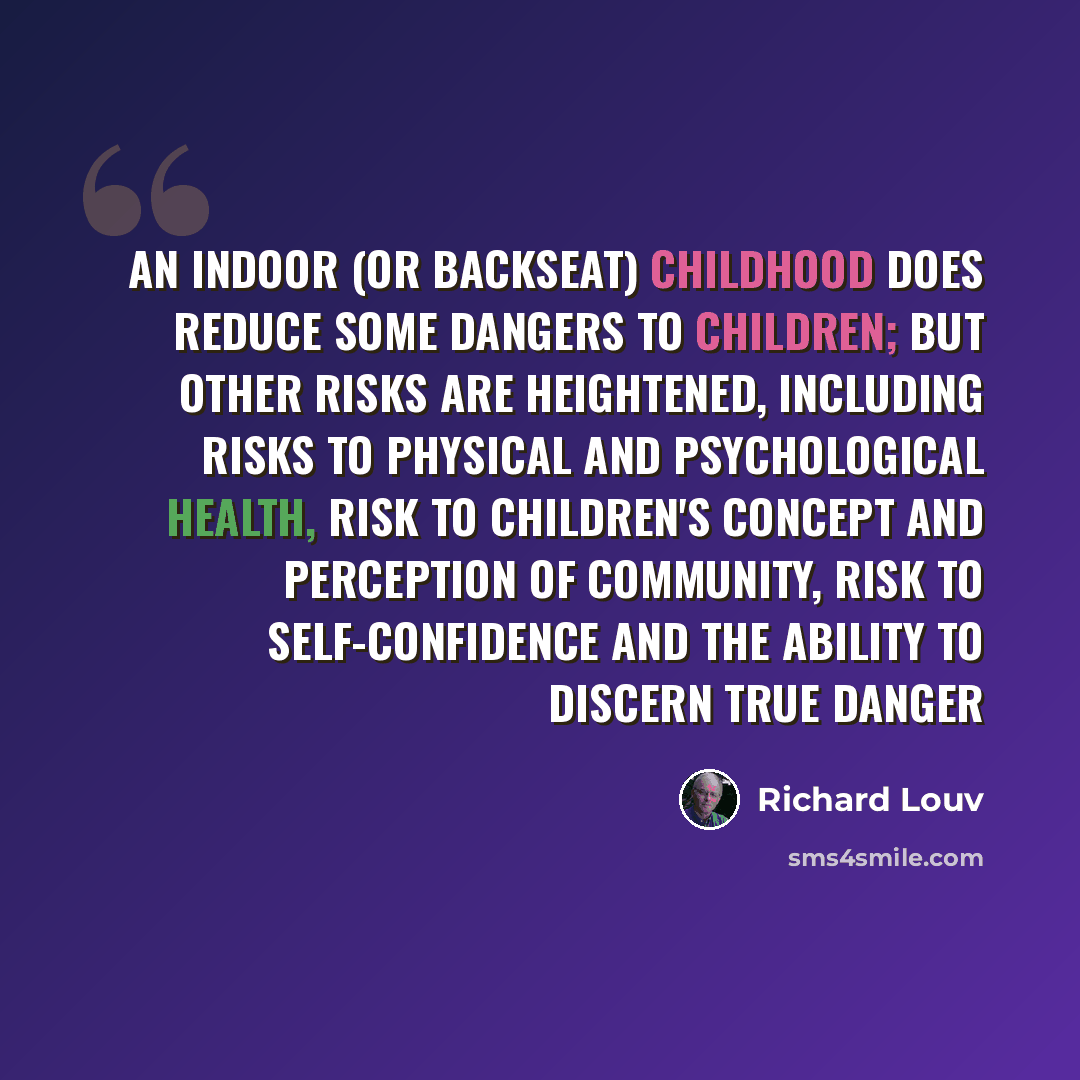 “An indoor (or backseat) childhood does reduce some dangers to children; but other risks are heightened, including risks to physical and psychological health, risk to children's concept and perception of community, risk to self-confidence and the ability to discern true danger” quote by Richard Louv