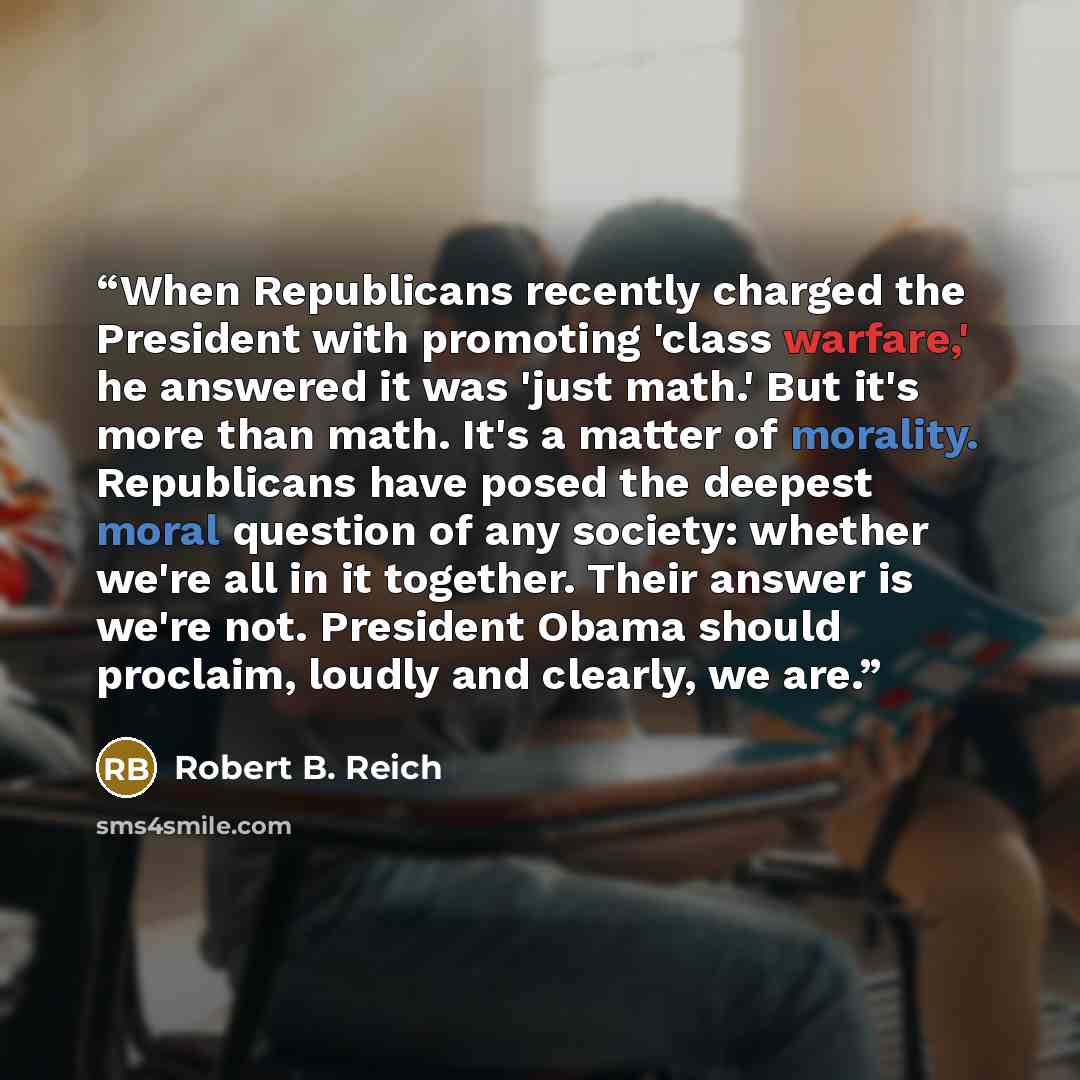 “When Republicans recently charged the President with promoting 'class warfare,' he answered it was 'just math.' But it's more than math. It's a matter of morality. Republicans have posed the deepest moral question of any society: whether we're all in it together. Their answer is we're not…” quote by Robert B. Reich