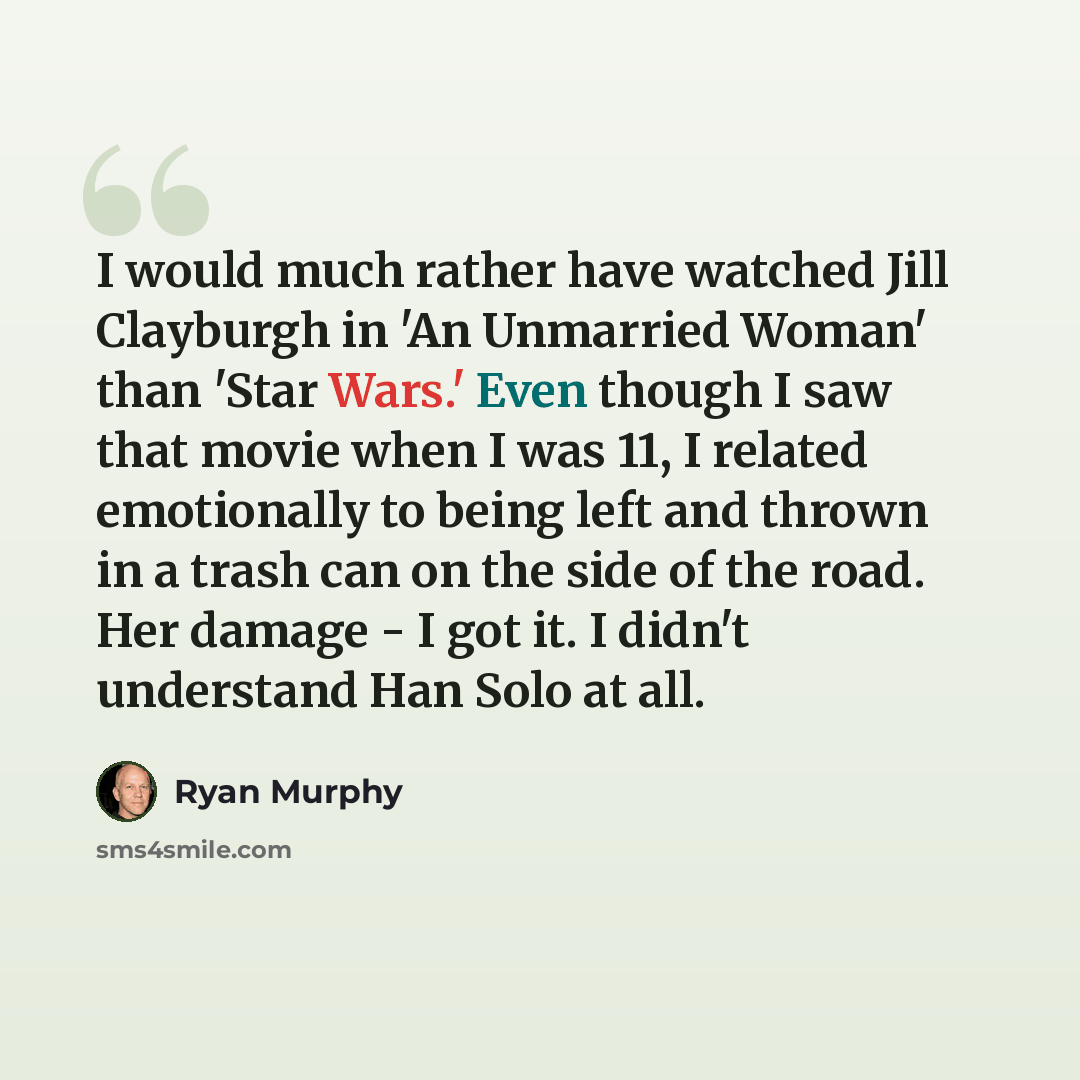 “I would much rather have watched Jill Clayburgh in 'An Unmarried Woman' than 'Star Wars.' Even though I saw that movie when I was 11, I related emotionally to being left and thrown in a trash can on the side of the road. Her damage - I got it. I didn't understand Han Solo at all.” quote by Ryan Murphy