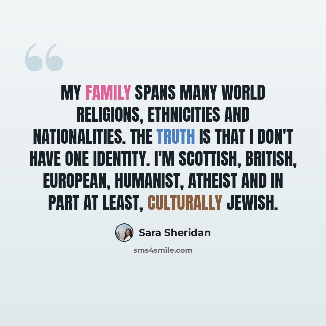 “My family spans many world religions, ethnicities and nationalities. The truth is that I don't have one identity. I'm Scottish, British, European, Humanist, Atheist and in part at least, culturally Jewish.” quote by Sara Sheridan
