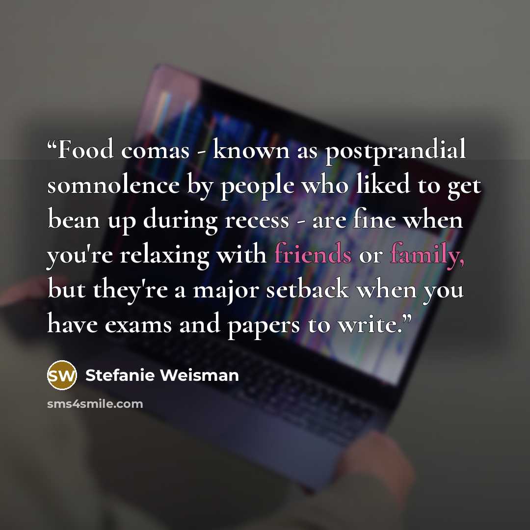 “Food comas - known as postprandial somnolence by people who liked to get bean up during recess - are fine when you're relaxing with friends or family, but they're a major setback when you have exams and papers to write.” quote by Stefanie Weisman