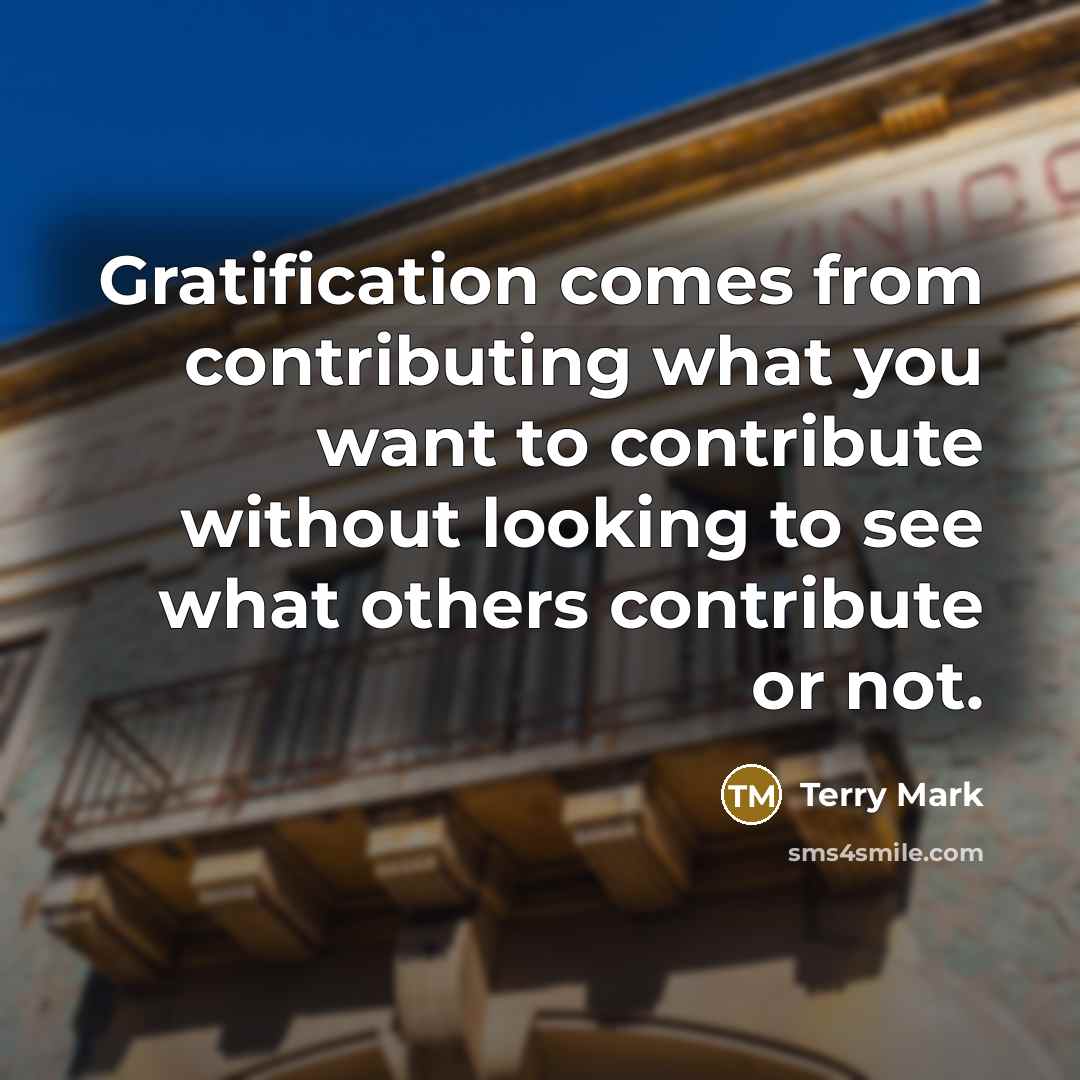 “Gratification comes from contributing what you want to contribute without looking to see what others contribute or not.” quote by Terry Mark
