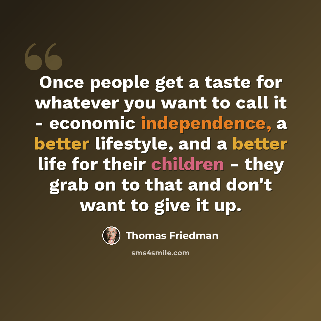 “Once people get a taste for whatever you want to call it - economic independence, a better lifestyle, and a better life for their children - they grab on to that and don't want to give it up.” quote by Thomas Friedman
