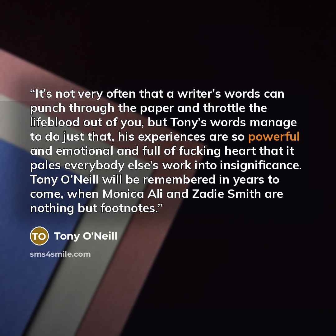 “It’s not very often that a writer’s words can punch through the paper and throttle the lifeblood out of you, but Tony’s words manage to do just that, his experiences are so powerful and emotional and full of fucking heart that it pales everybody else’s work into insignificance. Tony O’Neill will…” quote by Tony O'Neill