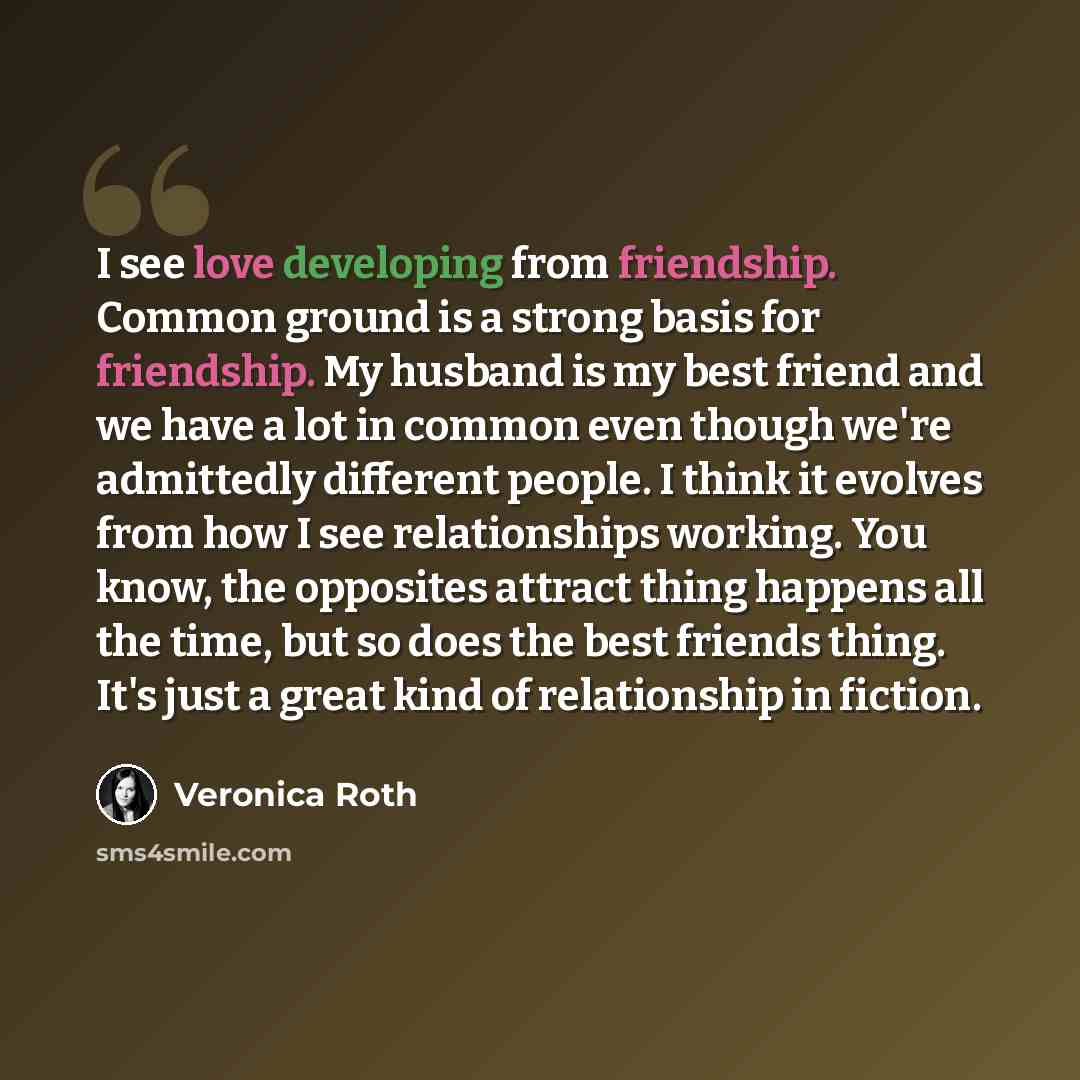 “I see love developing from friendship. Common ground is a strong basis for friendship. My husband is my best friend and we have a lot in common even though we're admittedly different people. I think it evolves from how I see relationships working. You know, the opposites attract thing happens all…” quote by Veronica Roth