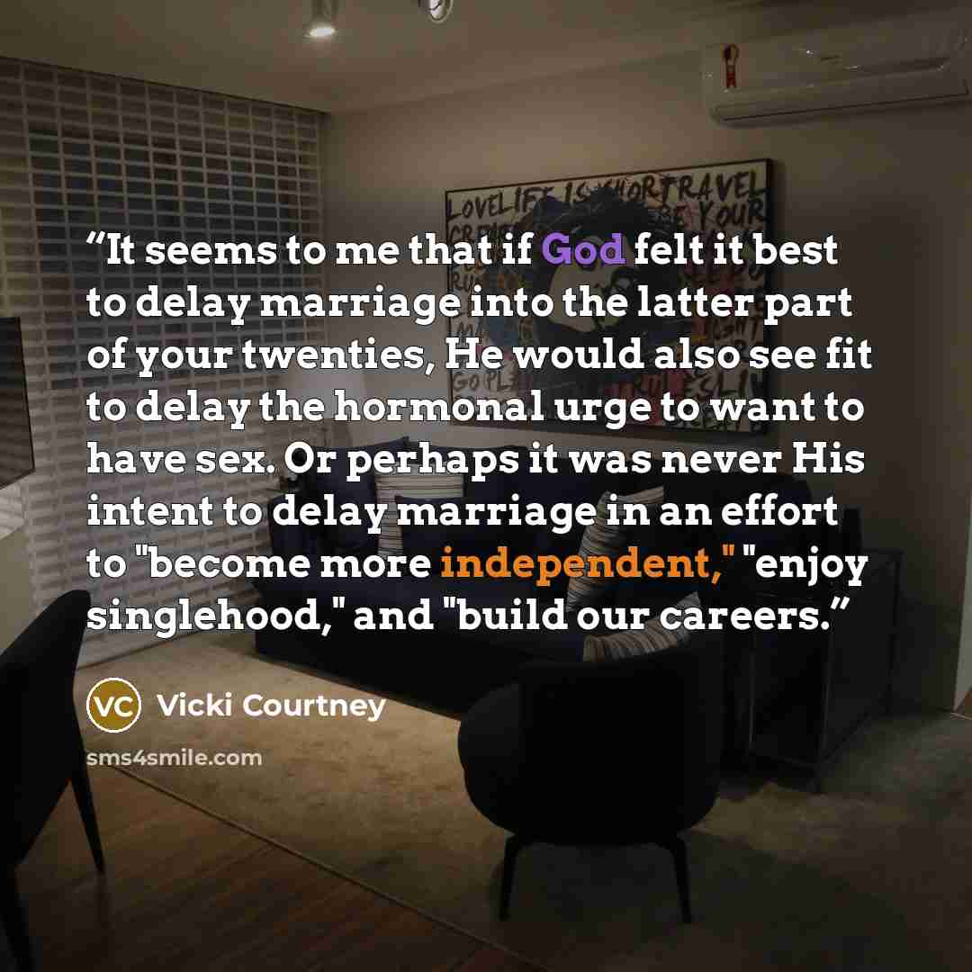 “It seems to me that if God felt it best to delay marriage into the latter part of your twenties, He would also see fit to delay the hormonal urge to want to have sex. Or perhaps it was never His intent to delay marriage in an effort to "become more independent," "enjoy singlehood," and "build our…” quote by Vicki Courtney