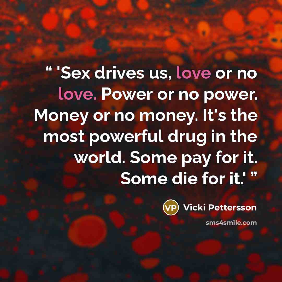 “'Sex drives us, love or no love. Power or no power. Money or no money. It's the most powerful drug in the world. Some pay for it. Some die for it.'” quote by Vicki Pettersson