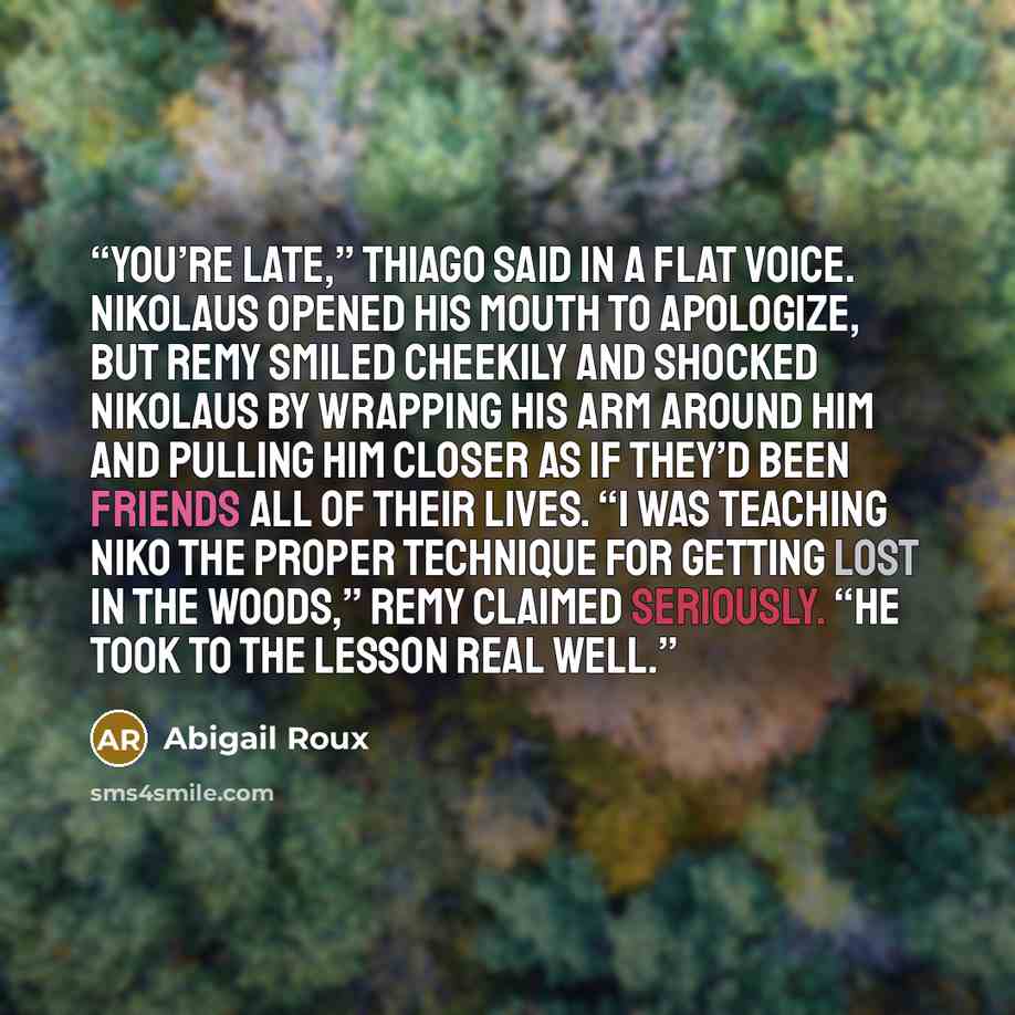 “You’re late,” Thiago said in a flat voice. Nikolaus opened his mouth to apologize, but Remy smiled cheekily and shocked Nikolaus by wrapping his arm around him and pulling him closer as if they’d been friends all of their lives. “I was teaching Niko the proper technique for getting lost in the…” quote by Abigail Roux