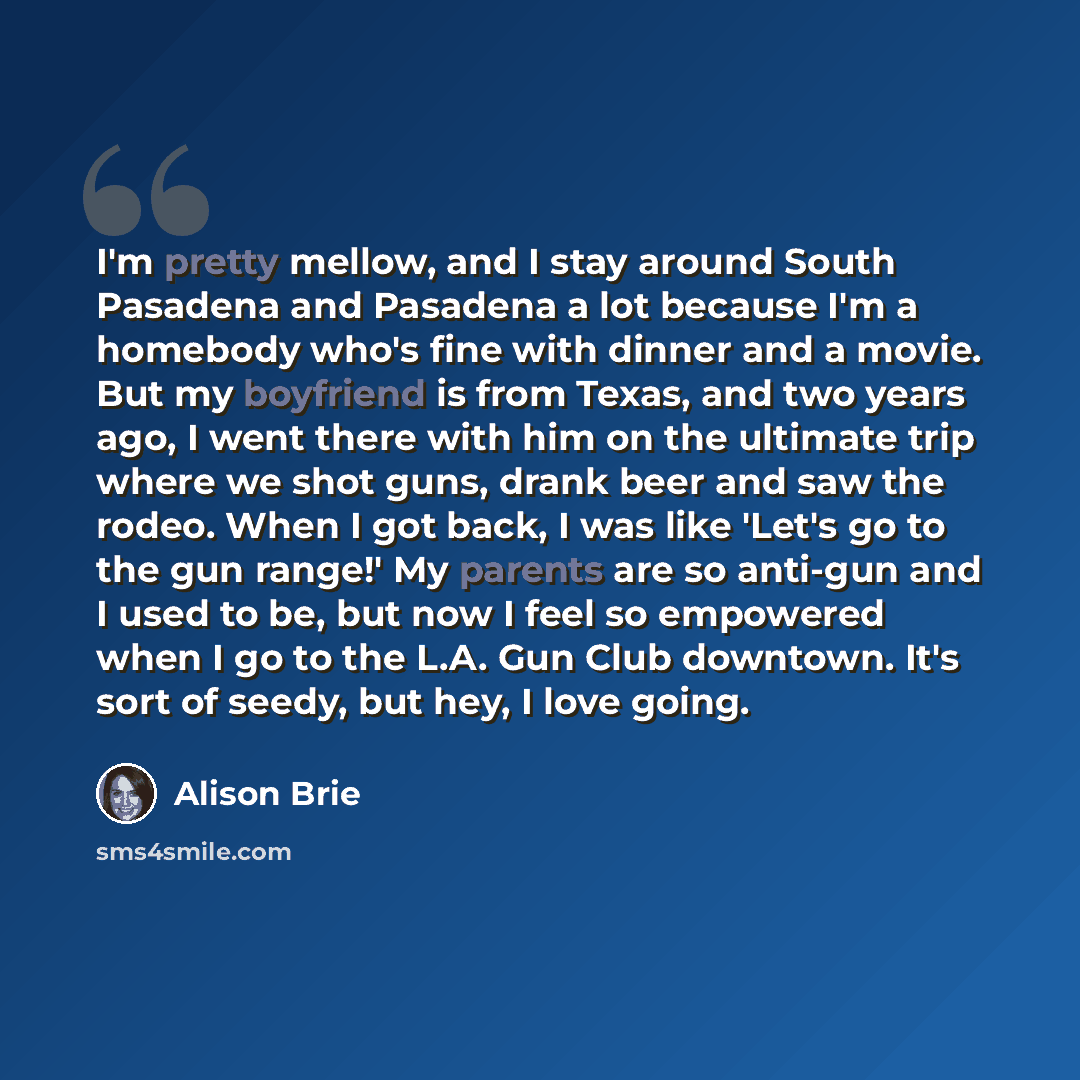 “I'm pretty mellow, and I stay around South Pasadena and Pasadena a lot because I'm a homebody who's fine with dinner and a movie. But my boyfriend is from Texas, and two years ago, I went there with him on the ultimate trip where we shot guns, drank beer and saw the rodeo. When I got back, I was…” quote by Alison Brie