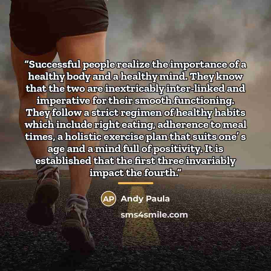“Successful people realize the importance of a healthy body and a healthy mind. They know that the two are inextricably inter-linked and imperative for their smooth functioning. They follow a strict regimen of healthy habits which include right eating, adherence to meal times, a holistic exercise…” quote by Andy Paula
