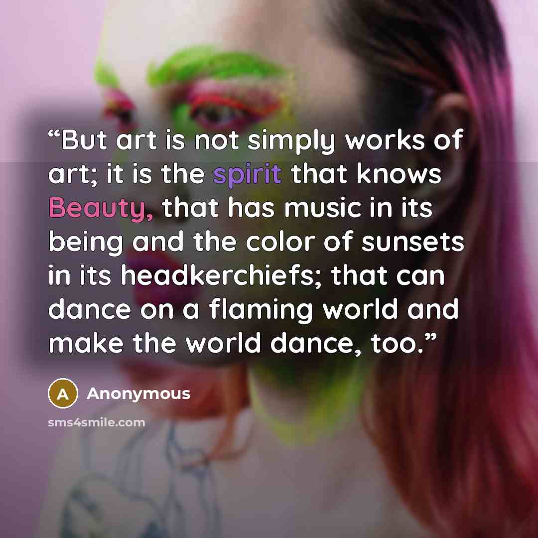 “But art is not simply works of art; it is the spirit that knows Beauty, that has music in its being and the color of sunsets in its headkerchiefs; that can dance on a flaming world and make the world dance, too.” quote by Anonymous