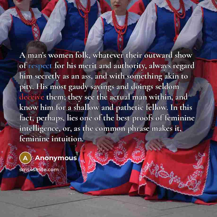 “A man's women folk, whatever their outward show of respect for his merit and authority, always regard him secretly as an ass, and with something akin to pity. His most gaudy sayings and doings seldom deceive them; they see the actual man within, and know him for a shallow and pathetic fellow. In…” quote by Anonymous