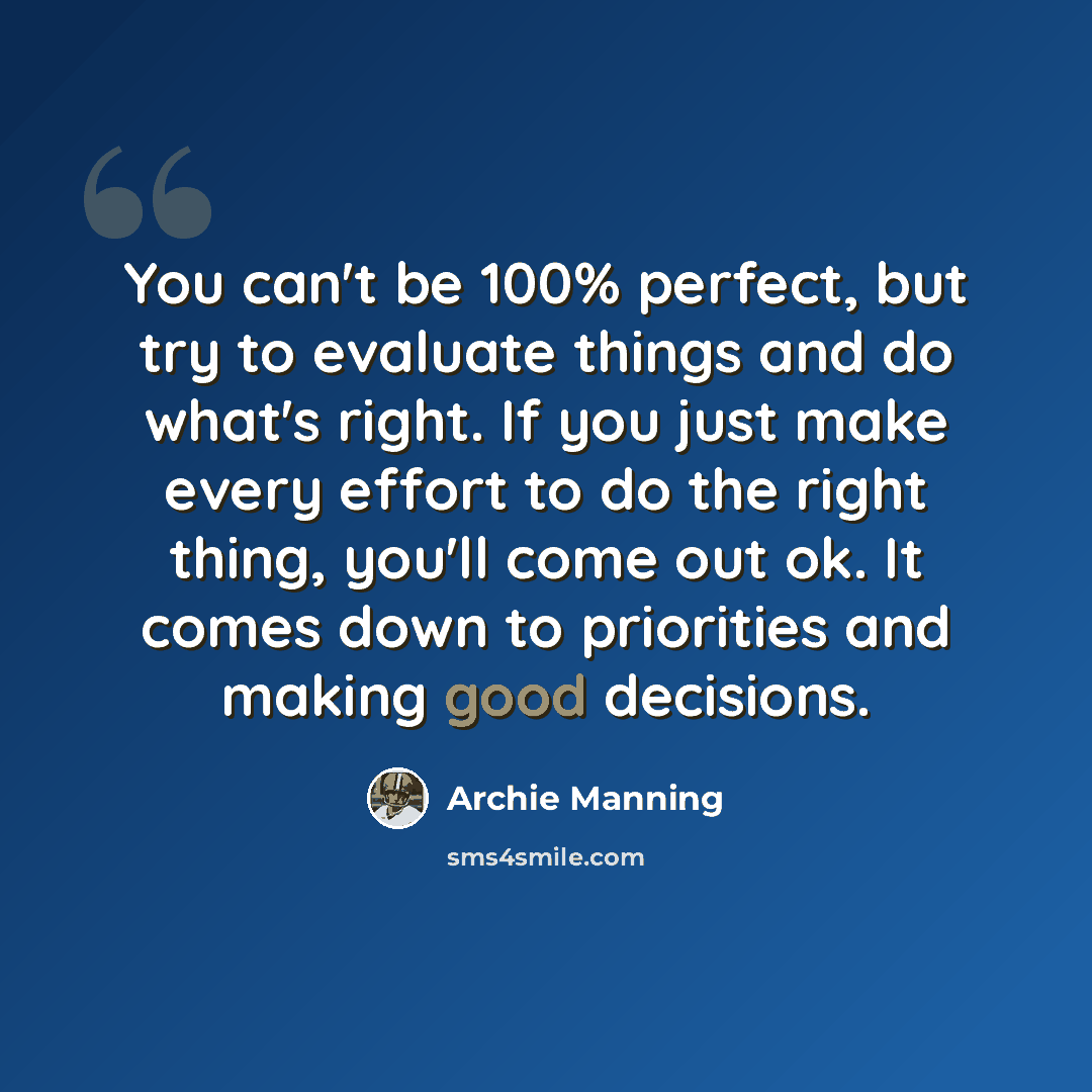 “You can't be 100% perfect, but try to evaluate things and do what's right. If you just make every effort to do the right thing, you'll come out ok. It comes down to priorities and making good decisions.” quote by Archie Manning