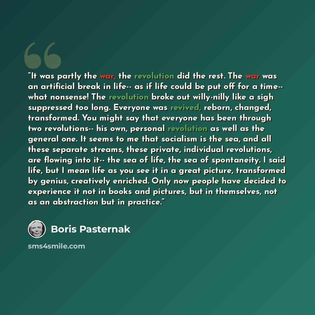 “It was partly the war, the revolution did the rest. The war was an artificial break in life-- as if life could be put off for a time-- what nonsense! The revolution broke out willy-nilly like a sigh suppressed too long. Everyone was revived, reborn, changed, transformed. You might say that…” quote by Boris Pasternak
