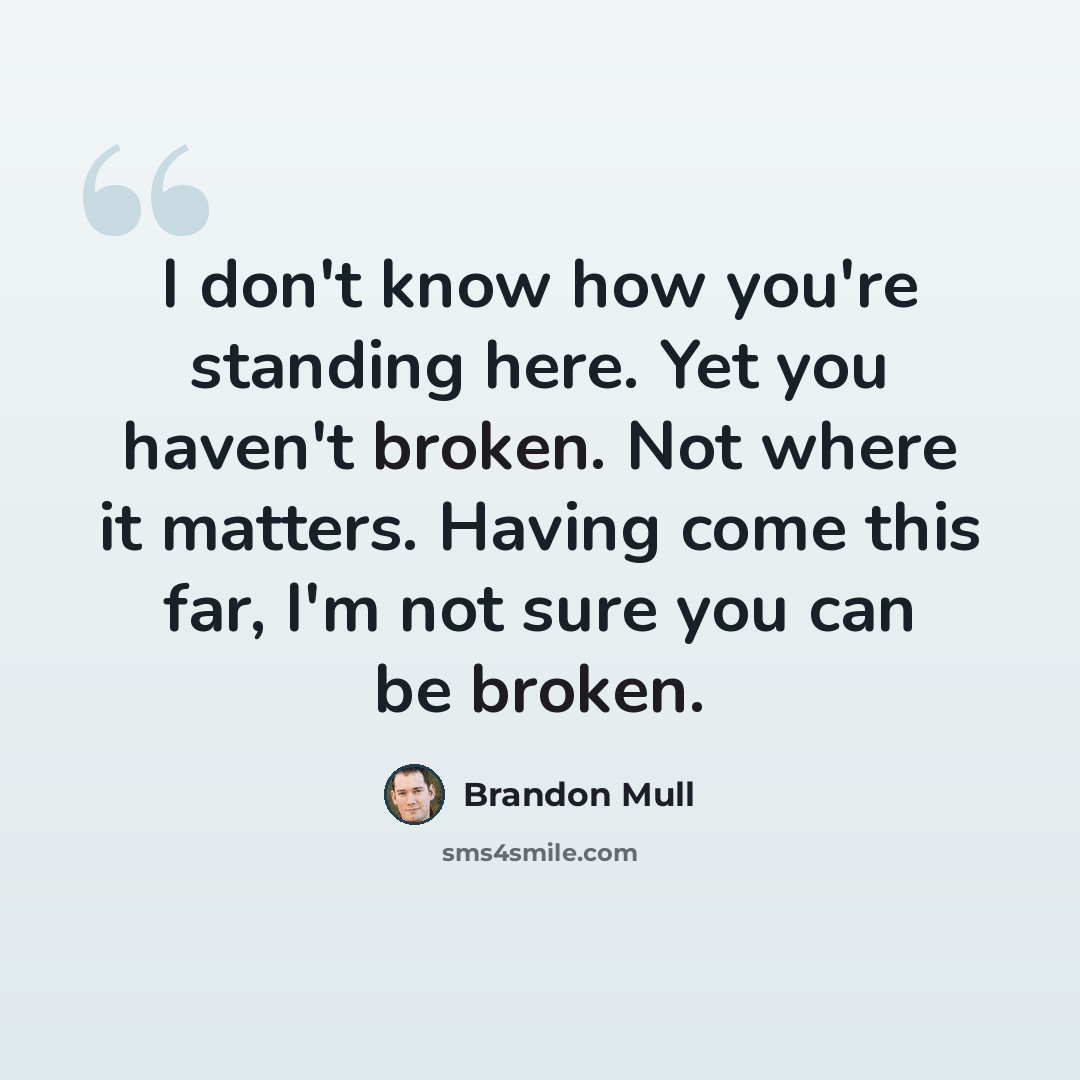 “I don't know how you're standing here. Yet you haven't broken. Not where it matters. Having come this far, I'm not sure you can be broken.” quote by Brandon Mull