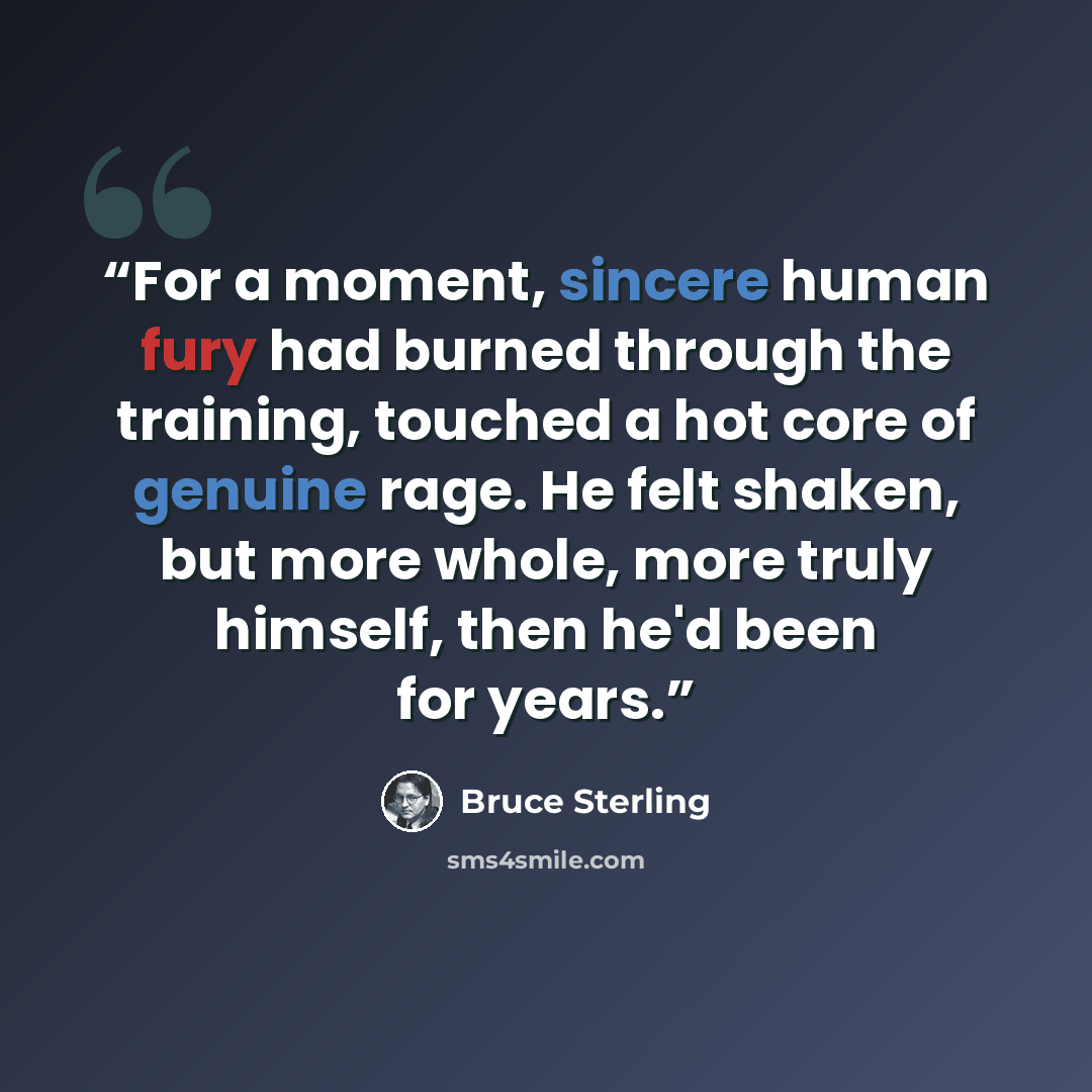 “For a moment, sincere human fury had burned through the training, touched a hot core of genuine rage. He felt shaken, but more whole, more truly himself, then he'd been for years.” quote by Bruce Sterling