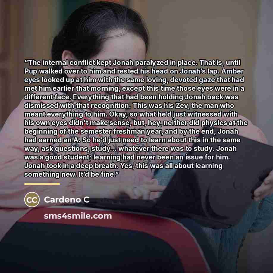 “The internal conflict kept Jonah paralyzed in place. That is, until Pup walked over to him and rested his head on Jonah’s lap. Amber eyes looked up at him with the same loving, devoted gaze that had met him earlier that morning, except this time those eyes were in a different face. Everything that…” quote by Cardeno C
