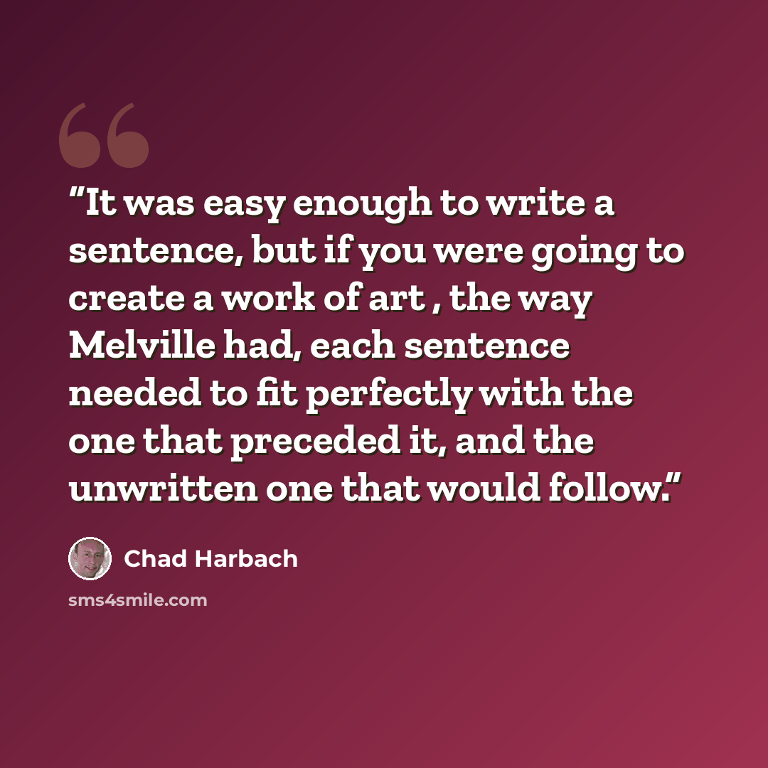 “It was easy enough to write a sentence, but if you were going to create a work of art , the way Melville had, each sentence needed to fit perfectly with the one that preceded it, and the unwritten one that would follow.” quote by Chad Harbach