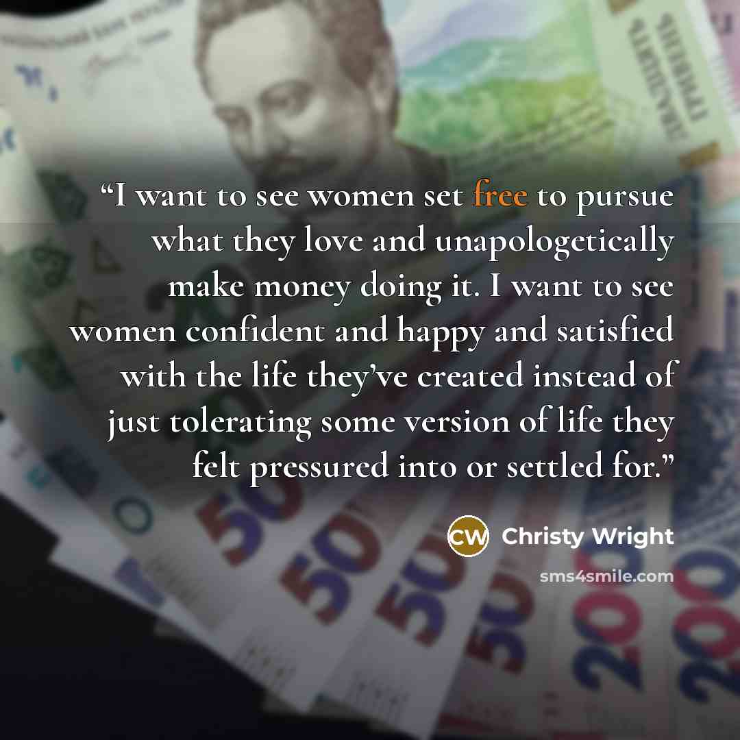 “I want to see women set free to pursue what they love and unapologetically make money doing it. I want to see women confident and happy and satisfied with the life they’ve created instead of just tolerating some version of life they felt pressured into or settled for.” quote by Christy Wright