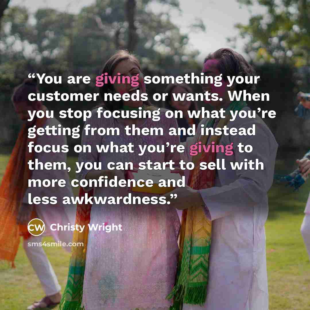 “You are giving something your customer needs or wants. When you stop focusing on what you’re getting from them and instead focus on what you’re giving to them, you can start to sell with more confidence and less awkwardness.” quote by Christy Wright