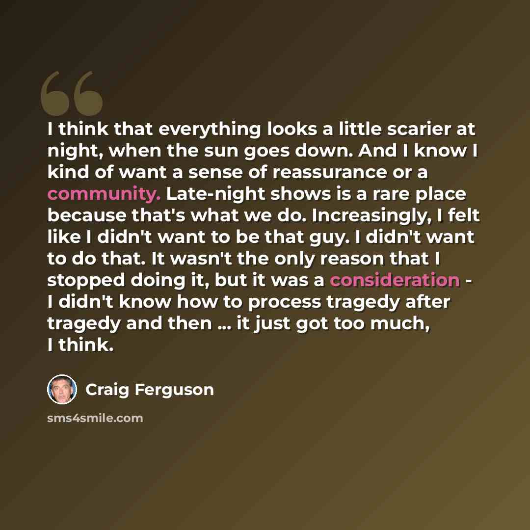 “I think that everything looks a little scarier at night, when the sun goes down. And I know I kind of want a sense of reassurance or a community. Late-night shows is a rare place because that's what we do. Increasingly, I felt like I didn't want to be that guy. I didn't want to do that. It wasn't…” quote by Craig Ferguson