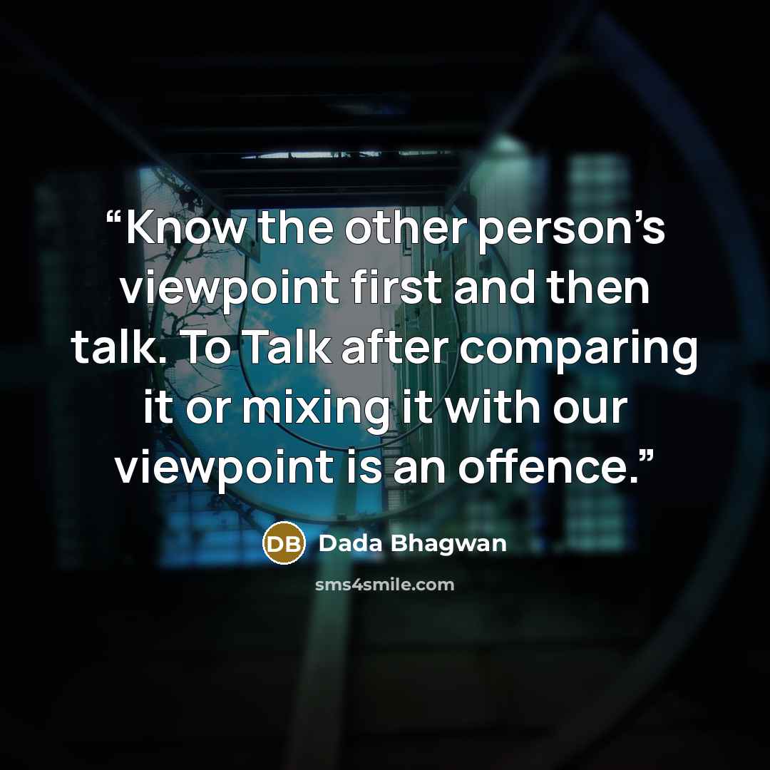 “Know the other person’s viewpoint first and then talk. To Talk after comparing it or mixing it with our viewpoint is an offence.” quote by Dada Bhagwan