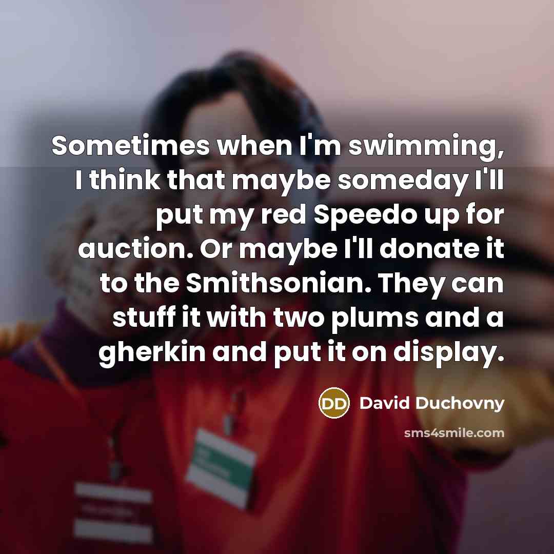 “Sometimes when I'm swimming, I think that maybe someday I'll put my red Speedo up for auction. Or maybe I'll donate it to the Smithsonian. They can stuff it with two plums and a gherkin and put it on display.” quote by David Duchovny