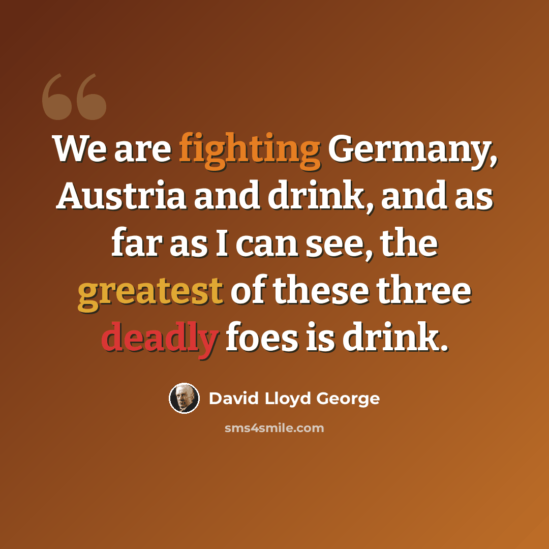 “We are fighting Germany, Austria and drink, and as far as I can see, the greatest of these three deadly foes is drink.” quote by David Lloyd George