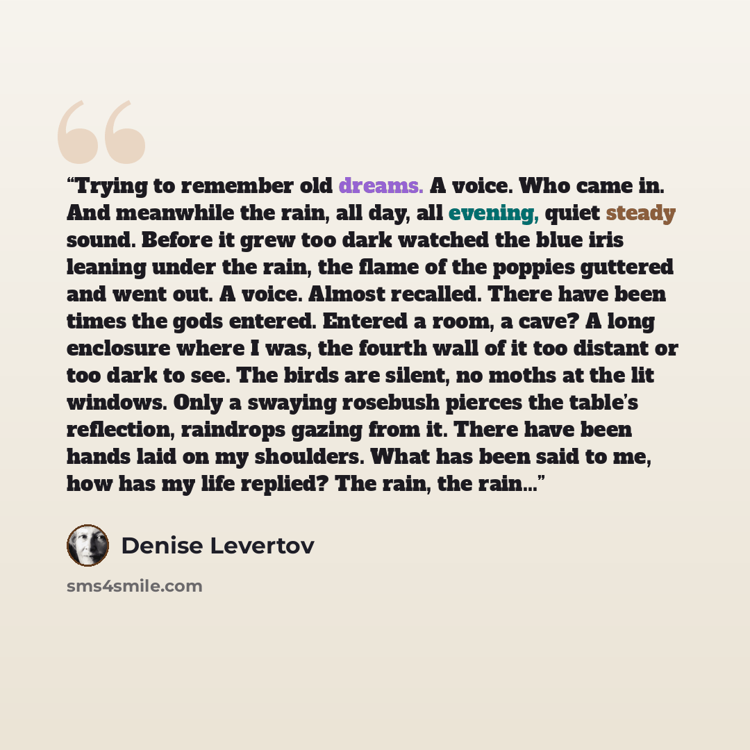 “Trying to remember old dreams. A voice. Who came in. And meanwhile the rain, all day, all evening, quiet steady sound. Before it grew too dark watched the blue iris leaning under the rain, the flame of the poppies guttered and went out. A voice. Almost recalled. There have been times the gods…” quote by Denise Levertov