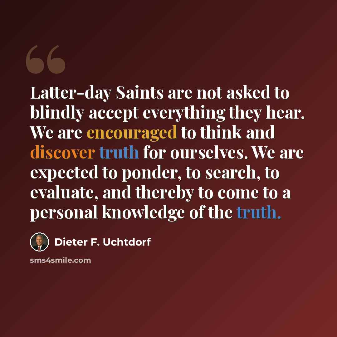 “Latter-day Saints are not asked to blindly accept everything they hear. We are encouraged to think and discover truth for ourselves. We are expected to ponder, to search, to evaluate, and thereby to come to a personal knowledge of the truth.” quote by Dieter F. Uchtdorf