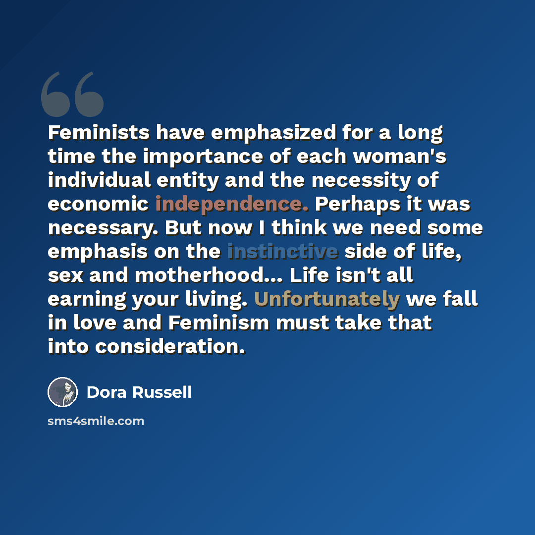 “Feminists have emphasized for a long time the importance of each woman's individual entity and the necessity of economic independence. Perhaps it was necessary. But now I think we need some emphasis on the instinctive side of life, sex and motherhood… Life isn't all earning your living…” quote by Dora Russell