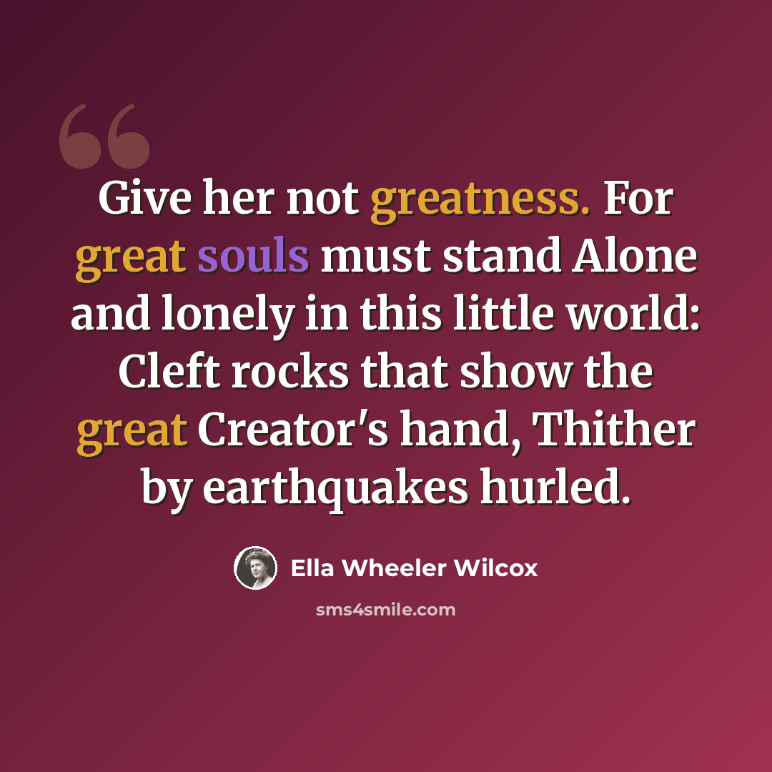 “Give her not greatness. For great souls must stand Alone and lonely in this little world: Cleft rocks that show the great Creator's hand, Thither by earthquakes hurled.” quote by Ella Wheeler Wilcox