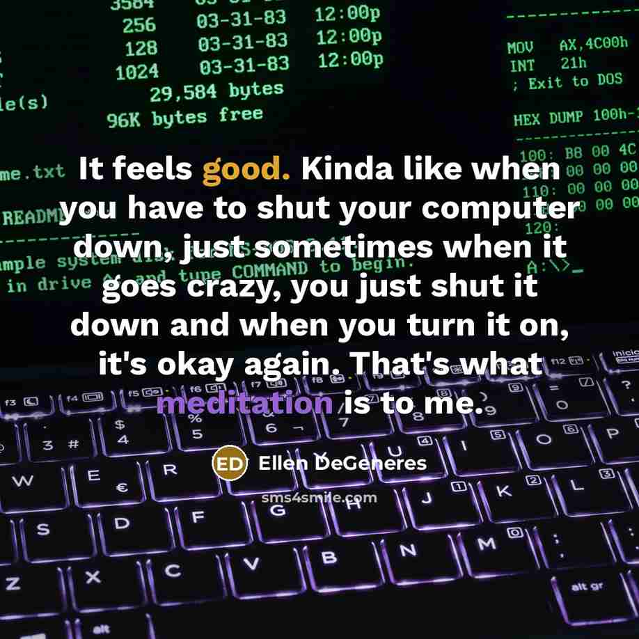 “It feels good. Kinda like when you have to shut your computer down, just sometimes when it goes crazy, you just shut it down and when you turn it on, it's okay again. That's what meditation is to me.” quote by Ellen DeGeneres
