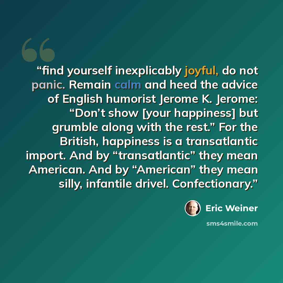 “find yourself inexplicably joyful, do not panic. Remain calm and heed the advice of English humorist Jerome K. Jerome: “Don’t show [your happiness] but grumble along with the rest.” For the British, happiness is a transatlantic import. And by “transatlantic” they mean American. And by “American”…” quote by Eric Weiner