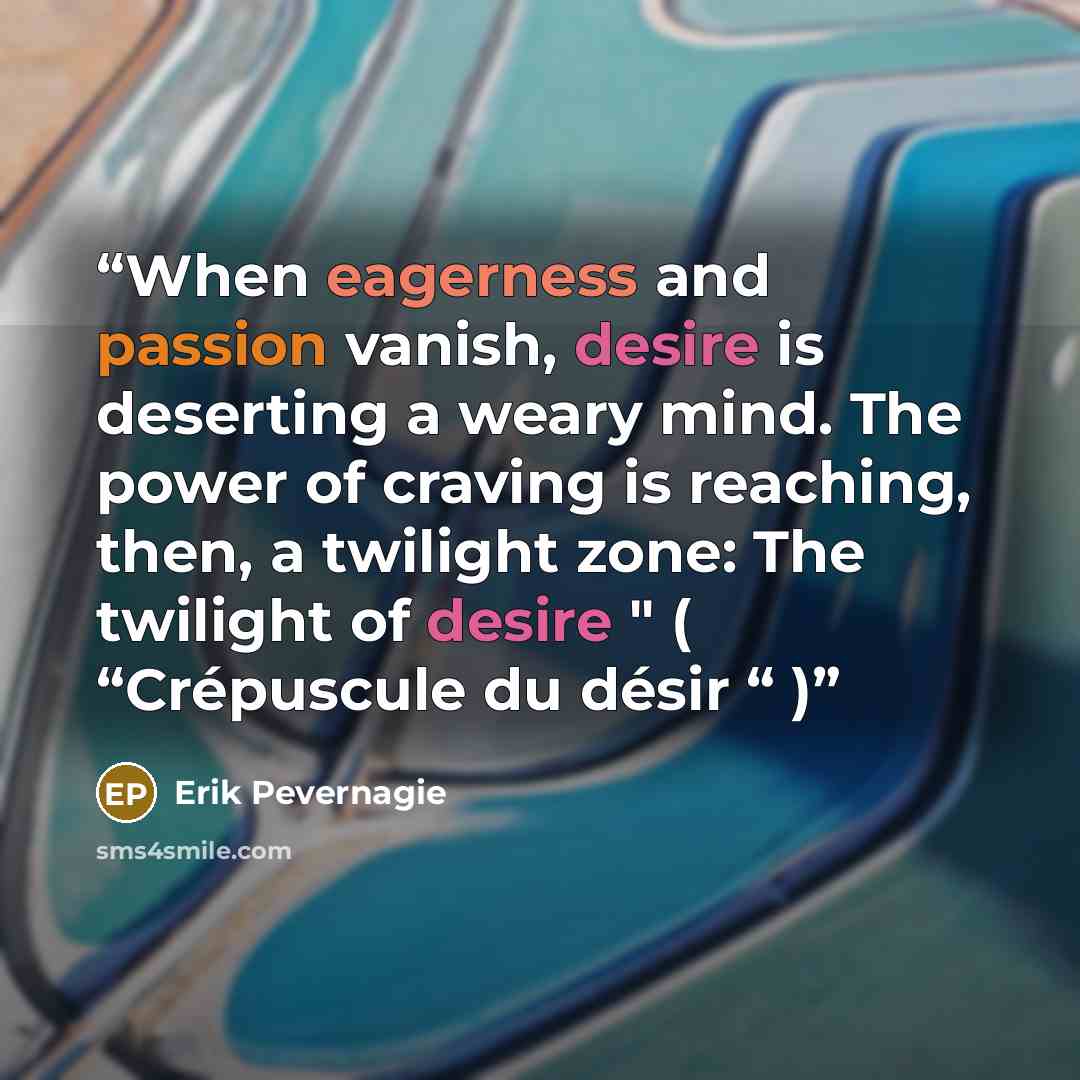 “When eagerness and passion vanish, desire is deserting a weary mind. The power of craving is reaching, then, a twilight zone: The twilight of desire " ( “Crépuscule du désir “ )” quote by Erik Pevernagie