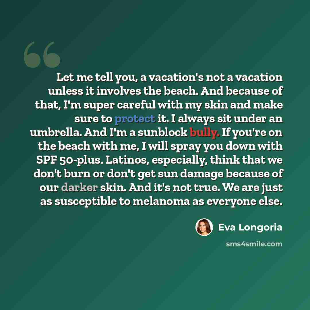 “Let me tell you, a vacation's not a vacation unless it involves the beach. And because of that, I'm super careful with my skin and make sure to protect it. I always sit under an umbrella. And I'm a sunblock bully. If you're on the beach with me, I will spray you down with SPF 50-plus. Latinos…” quote by Eva Longoria