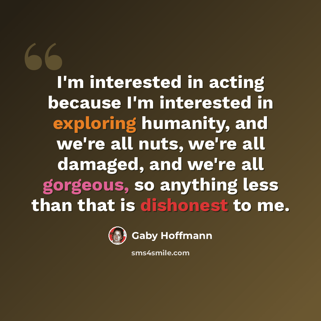 “I'm interested in acting because I'm interested in exploring humanity, and we're all nuts, we're all damaged, and we're all gorgeous, so anything less than that is dishonest to me.” quote by Gaby Hoffmann