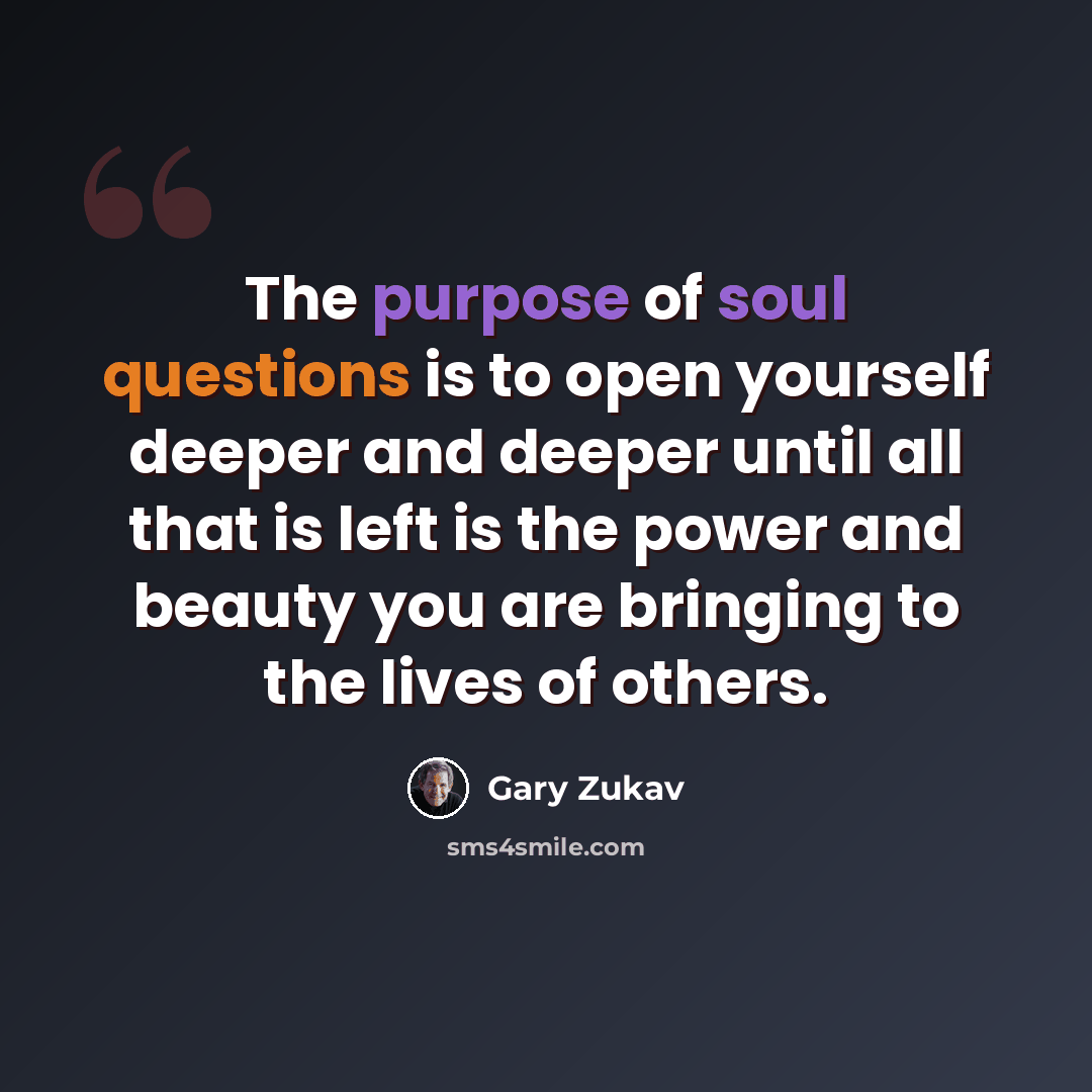 “The purpose of soul questions is to open yourself deeper and deeper until all that is left is the power and beauty you are bringing to the lives of others.” quote by Gary Zukav