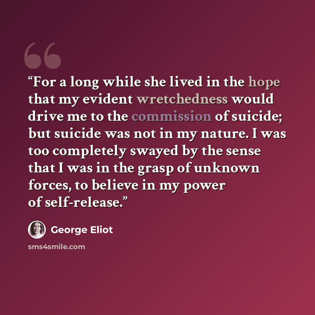“For a long while she lived in the hope that my evident wretchedness would drive me to the commission of suicide; but suicide was not in my nature. I was too completely swayed by the sense that I was in the grasp of unknown forces, to believe in my power of self-release.” quote by George Eliot